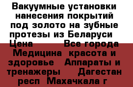 Вакуумные установки нанесения покрытий под золото на зубные протезы из Беларуси › Цена ­ 100 - Все города Медицина, красота и здоровье » Аппараты и тренажеры   . Дагестан респ.,Махачкала г.